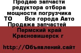 Продаю запчасти редуктора отбора мощности погрузчика ТО-30 - Все города Авто » Продажа запчастей   . Пермский край,Красновишерск г.